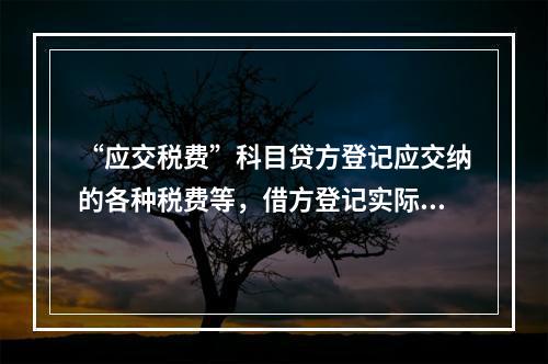 “应交税费”科目贷方登记应交纳的各种税费等，借方登记实际交纳