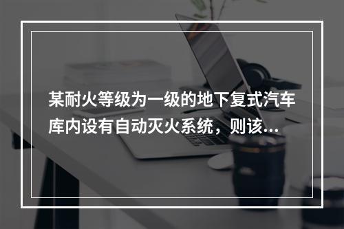 某耐火等级为一级的地下复式汽车库内设有自动灭火系统，则该汽