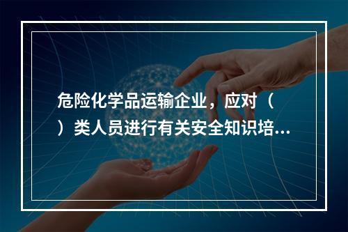 危险化学品运输企业，应对（  ）类人员进行有关安全知识培训。