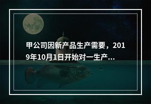 甲公司因新产品生产需要，2019年10月1日开始对一生产设备