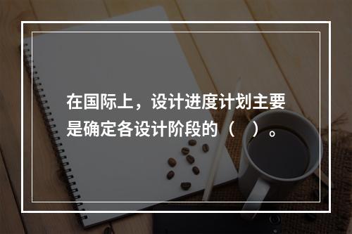 在国际上，设计进度计划主要是确定各设计阶段的（　）。