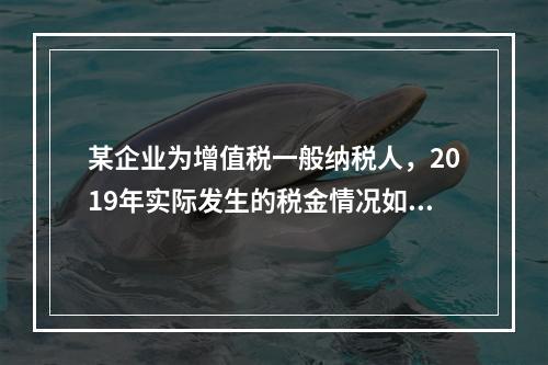 某企业为增值税一般纳税人，2019年实际发生的税金情况如下：