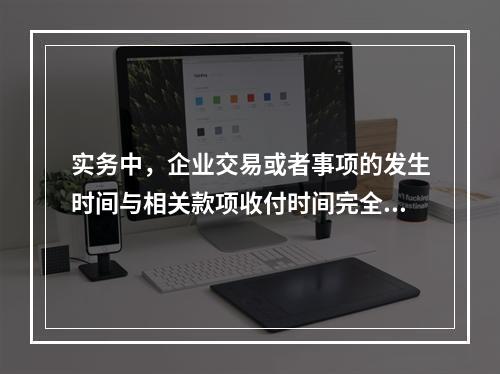 实务中，企业交易或者事项的发生时间与相关款项收付时间完全一致