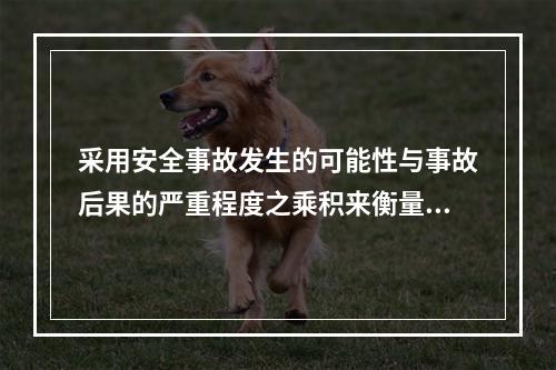 采用安全事故发生的可能性与事故后果的严重程度之乘积来衡量安全