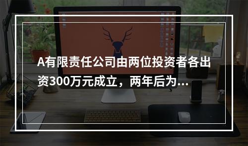 A有限责任公司由两位投资者各出资300万元成立，两年后为了扩