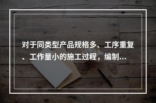 对于同类型产品规格多、工序重复、工作量小的施工过程，编制人工