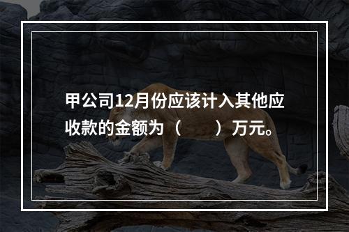 甲公司12月份应该计入其他应收款的金额为（　　）万元。