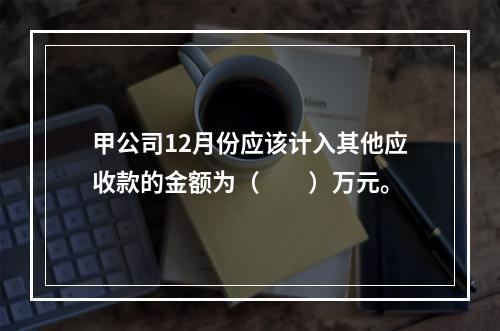 甲公司12月份应该计入其他应收款的金额为（　　）万元。