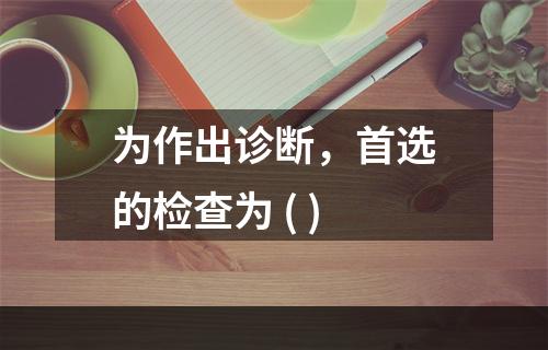 为作出诊断，首选的检查为 ( )