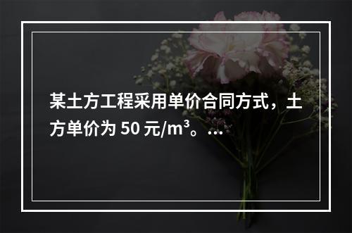 某土方工程采用单价合同方式，土方单价为 50 元/m³。清单