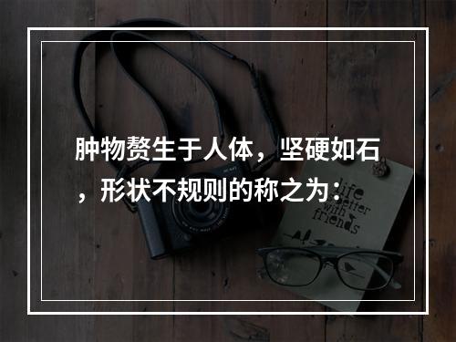 肿物赘生于人体，坚硬如石，形状不规则的称之为：