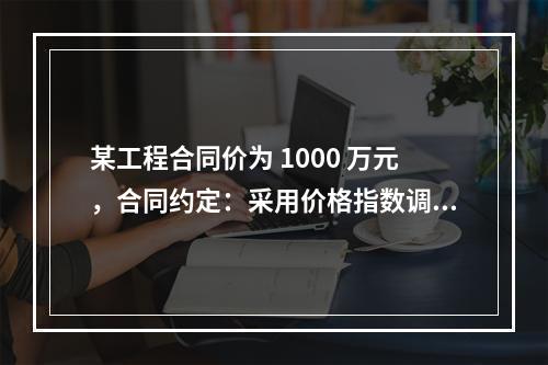 某工程合同价为 1000 万元，合同约定：采用价格指数调整价