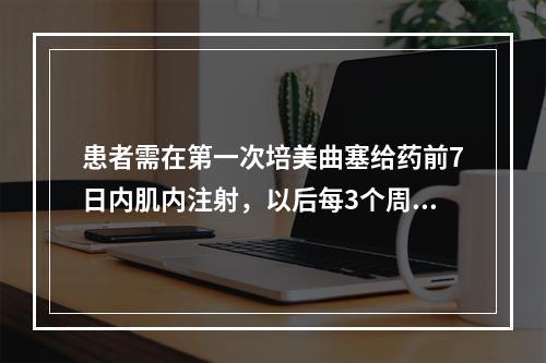 患者需在第一次培美曲塞给药前7日内肌内注射，以后每3个周期肌