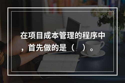 在项目成本管理的程序中，首先做的是（　）。