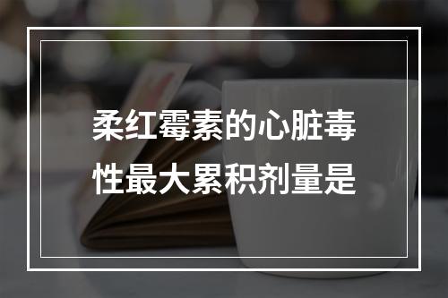 柔红霉素的心脏毒性最大累积剂量是