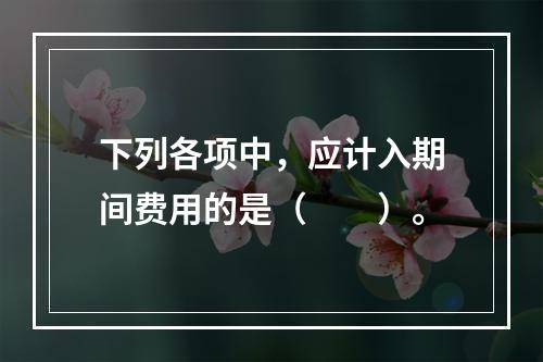 下列各项中，应计入期间费用的是（　　）。