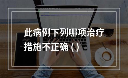 此病例下列哪项治疗措施不正确 ( )