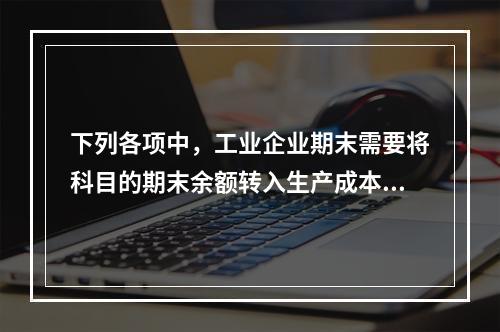 下列各项中，工业企业期末需要将科目的期末余额转入生产成本的是