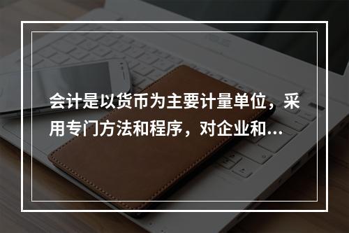 会计是以货币为主要计量单位，采用专门方法和程序，对企业和行政