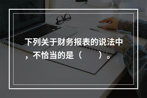 下列关于财务报表的说法中，不恰当的是（　　）。