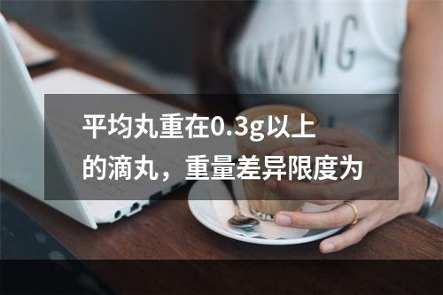 平均丸重在0.3g以上的滴丸，重量差异限度为