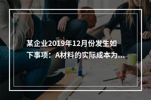 某企业2019年12月份发生如下事项：A材料的实际成本为20