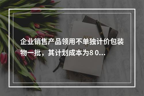 企业销售产品领用不单独计价包装物一批，其计划成本为8 000