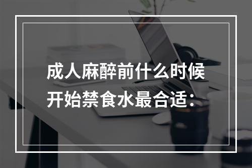 成人麻醉前什么时候开始禁食水最合适：