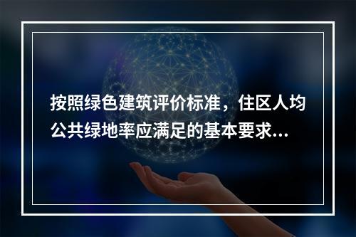 按照绿色建筑评价标准，住区人均公共绿地率应满足的基本要求是