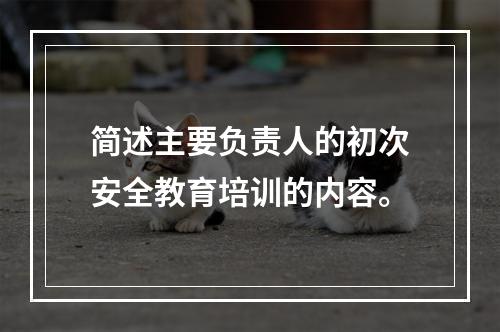 简述主要负责人的初次安全教育培训的内容。