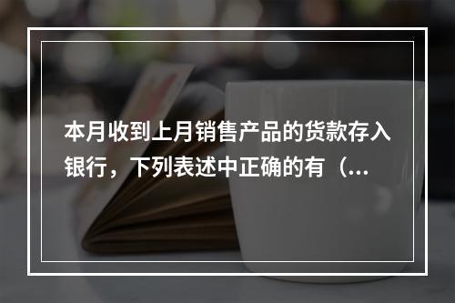 本月收到上月销售产品的货款存入银行，下列表述中正确的有（ ）