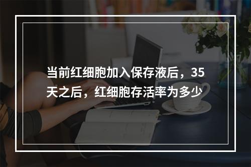 当前红细胞加入保存液后，35天之后，红细胞存活率为多少