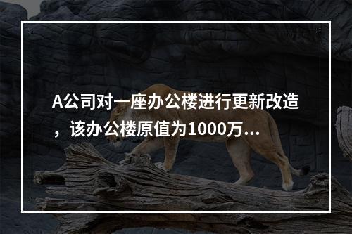 A公司对一座办公楼进行更新改造，该办公楼原值为1000万元，