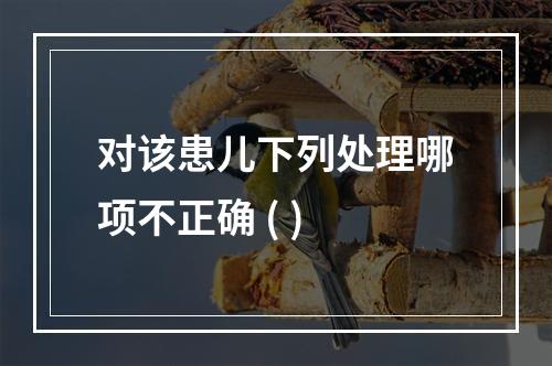 对该患儿下列处理哪项不正确 ( )