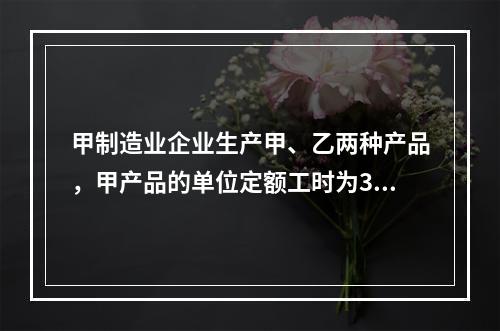 甲制造业企业生产甲、乙两种产品，甲产品的单位定额工时为30小