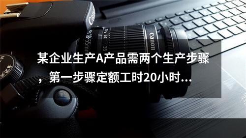 某企业生产A产品需两个生产步骤，第一步骤定额工时20小时，第