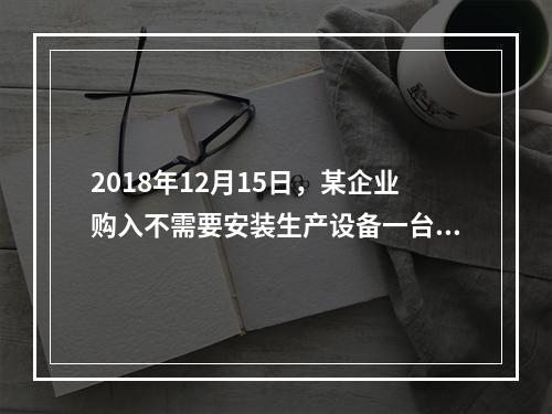 2018年12月15日，某企业购入不需要安装生产设备一台，原