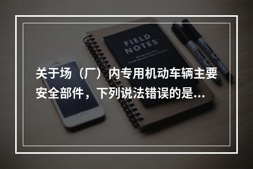 关于场（厂）内专用机动车辆主要安全部件，下列说法错误的是（）