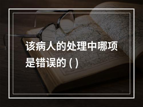 该病人的处理中哪项是错误的 ( )