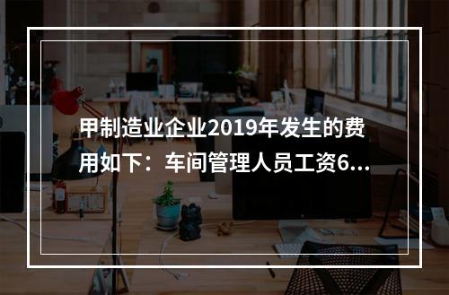 甲制造业企业2019年发生的费用如下：车间管理人员工资60万