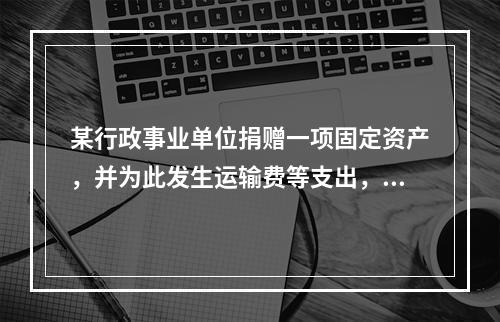 某行政事业单位捐赠一项固定资产，并为此发生运输费等支出，则在