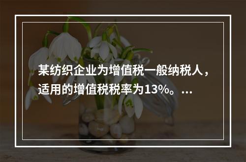 某纺织企业为增值税一般纳税人，适用的增值税税率为13%。该企