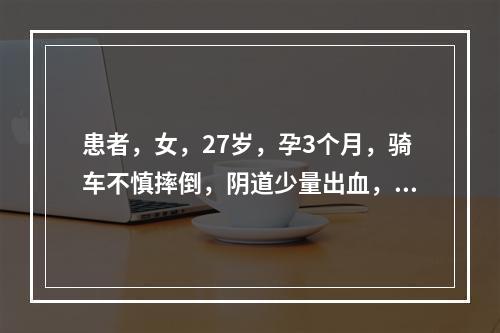 患者，女，27岁，孕3个月，骑车不慎摔倒，阴道少量出血，腰腹