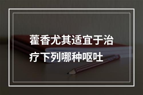 藿香尤其适宜于治疗下列哪种呕吐