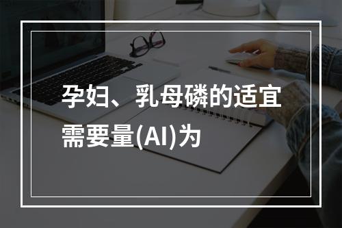 孕妇、乳母磷的适宜需要量(AI)为