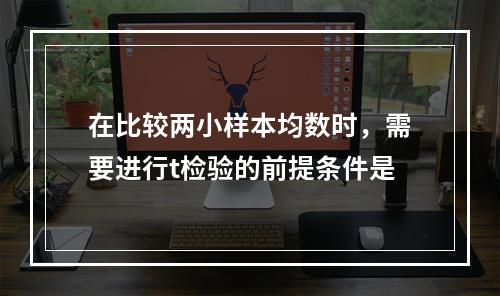 在比较两小样本均数时，需要进行t检验的前提条件是