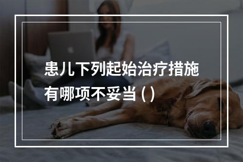 患儿下列起始治疗措施有哪项不妥当 ( )