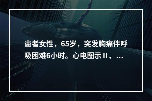 患者女性，65岁，突发胸痛伴呼吸困难6小时。心电图示Ⅱ、Ⅲ、