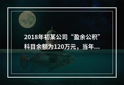 2018年初某公司“盈余公积”科目余额为120万元，当年实现