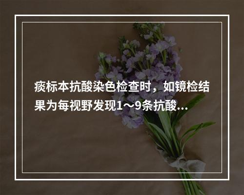 痰标本抗酸染色检查时，如镜检结果为每视野发现1～9条抗酸菌，